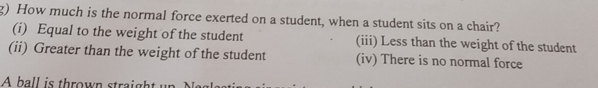 How much is the normal force exerted on a student, when a student sits on a chair?
(i) Equal to the weight of the student (iii) Less than the weight of the student
(ii) Greater than the weight of the student (iv) There is no normal force
A ball is thrown straight up