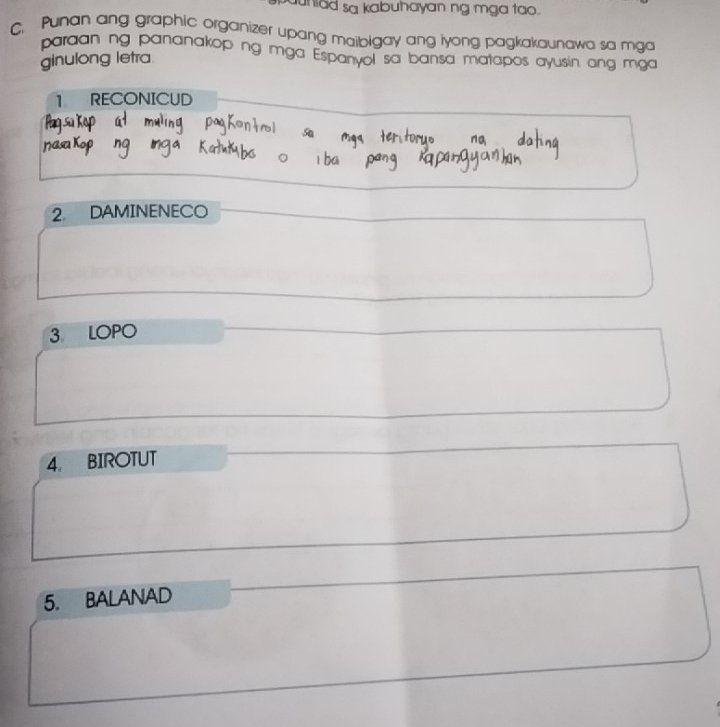 uniad sa kabuhayan ng mga tao. 
C. Punan ang graphic organizer upang maibigay ang iyong pagkakaunawa sa mga 
paraan ng pananakop ng mga Espanyol sa bansa matapos ayusin ang mga 
ginulong letra 
1 RECONICUD 
2 DAMINENECO 
3 LOPO 
4. BIROTUT 
5. BALANAD