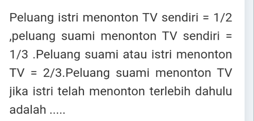 Peluang istri menonton TV sendiri =1/2
,peluang suami menonton TV sendiri =
1/3.Peluang suami atau istri menonton
TV=2/3.Peluang suami menonton TV 
jika istri telah menonton terlebih dahulu 
adalah .....