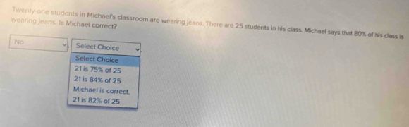 wearing jeans. is Michael correct?
Twenty-one students in Michael's classroom are wearing jeans. There are 25 students in his class. Michael says that 80% of his class is
No Select Choice
Select Choice
21 is 75% of 25
21 is 84% of 25
Michael is correct.
21 is 82% of 25