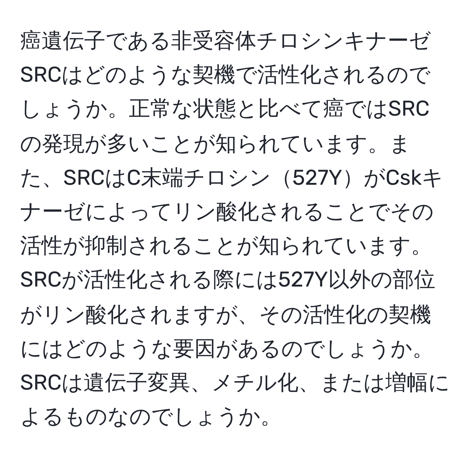 癌遺伝子である非受容体チロシンキナーゼSRCはどのような契機で活性化されるのでしょうか。正常な状態と比べて癌ではSRCの発現が多いことが知られています。また、SRCはC末端チロシン527YがCskキナーゼによってリン酸化されることでその活性が抑制されることが知られています。SRCが活性化される際には527Y以外の部位がリン酸化されますが、その活性化の契機にはどのような要因があるのでしょうか。SRCは遺伝子変異、メチル化、または増幅によるものなのでしょうか。