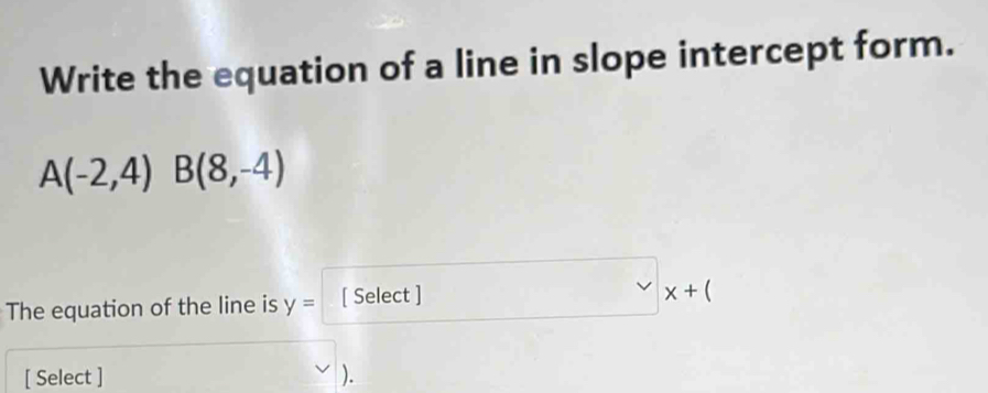 Write the equation of a line in slope intercept form.
A(-2,4) B(8,-4)
The equation of the line is y= [ Select ]
x+(
[ Select ] ).