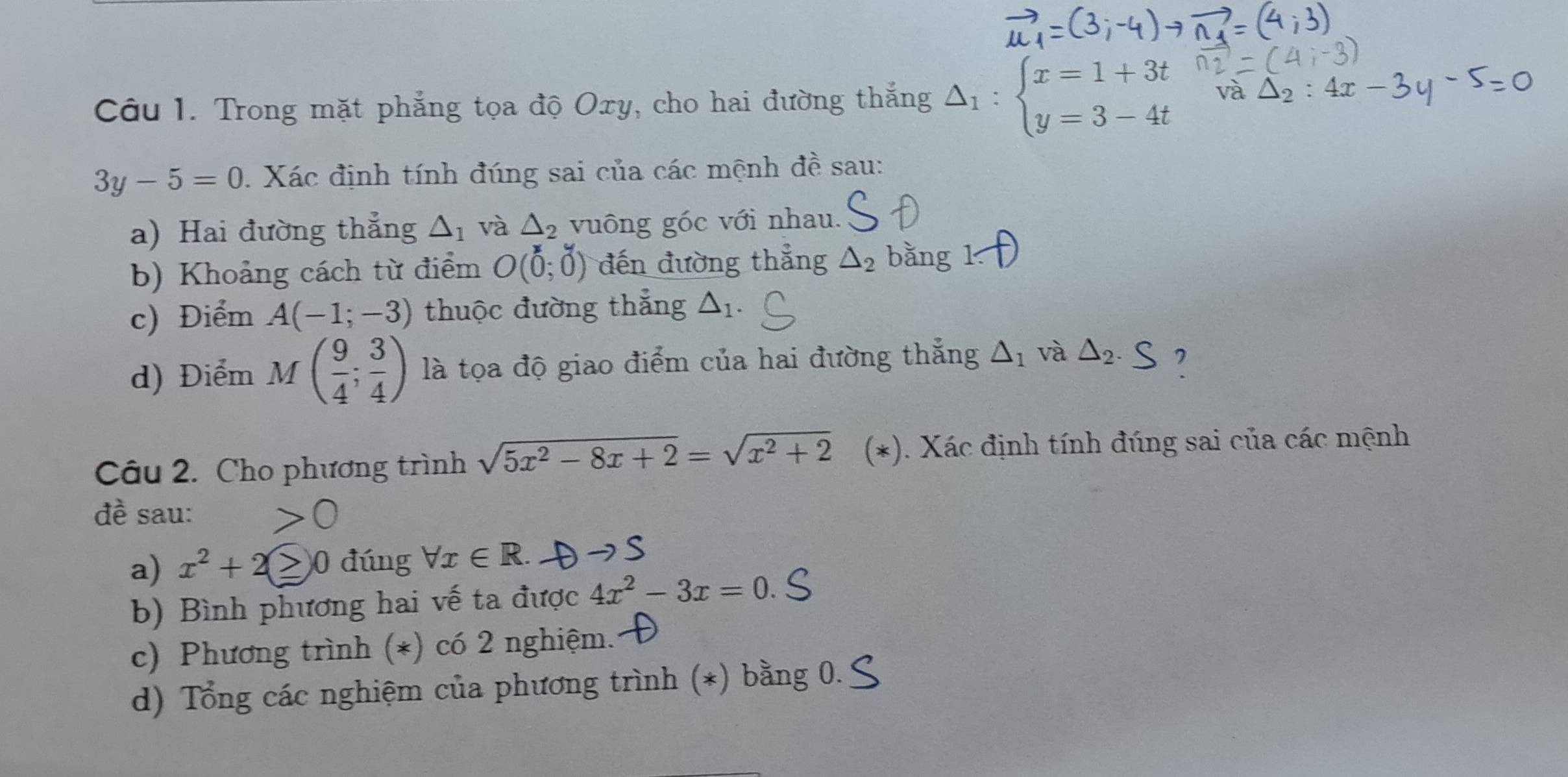 Trong mặt phẳng tọa độ Oxy, cho hai đường thắng Delta _1:beginarrayl x=1+3t y=3-4tendarray.
3y-5=0 Xác định tính đúng sai của các mệnh đề sau: 
a) Hai đường thẳng △ _1 và △ _2 vuông góc với nhau. 
b) Khoảng cách từ điểm O(0;0) đến đường thẳng △ _2 bǎng 
c) Điểm A(-1;-3) thuộc đường thẳng △ _1. 
d) Điểm M( 9/4 ; 3/4 ) là tọa độ giao điểm của hai đường thắng △ _1 và △ _2.S , 
Câu 2. Cho phương trình sqrt(5x^2-8x+2)=sqrt(x^2+2) (*). Xác định tính đúng sai của các mệnh 
đề sau: 
a) x^2+2 0 đúng forall x∈ R. 
b) Bình phương hai vế ta được 4x^2-3x=0. 
c) Phương trình (*) có 2 nghiệm. 
d) Tổng các nghiệm của phương trình (*) bằng 0.