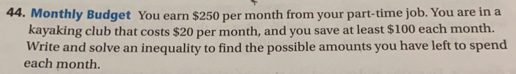 Monthly Budget You earn $250 per month from your part-time job. You are in a
kayaking club that costs $20 per month, and you save at least $100 each month.
Write and solve an inequality to find the possible amounts you have left to spend
each month.