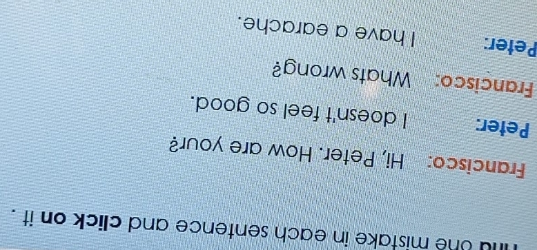 fu the mistake in each sentence and click on it . 
Francisco: Hi, Peter. How are your? 
Peter: I doesn't feel so good. 
Francisco: Whats wrong? 
Peter: I have a earache.