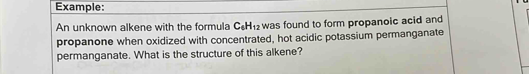 Example: 
An unknown alkene with the formula C_6H_12 was found to form propanoic acid and 
propanone when oxidized with concentrated, hot acidic potassium permanganate 
permanganate. What is the structure of this alkene?