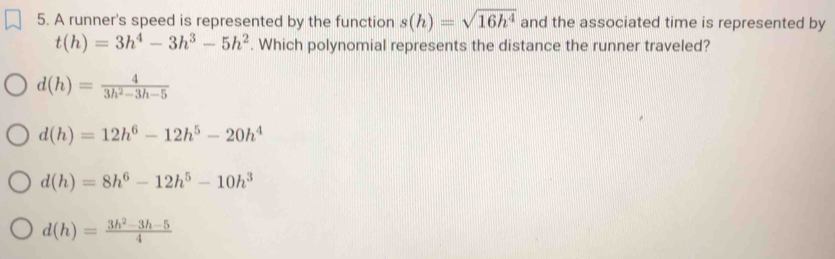 A runner's speed is represented by the function s(h)=sqrt(16h^4) and the associated time is represented by
t(h)=3h^4-3h^3-5h^2. Which polynomial represents the distance the runner traveled?
d(h)= 4/3h^2-3h-5 
d(h)=12h^6-12h^5-20h^4
d(h)=8h^6-12h^5-10h^3
d(h)= (3h^2-3h-5)/4 