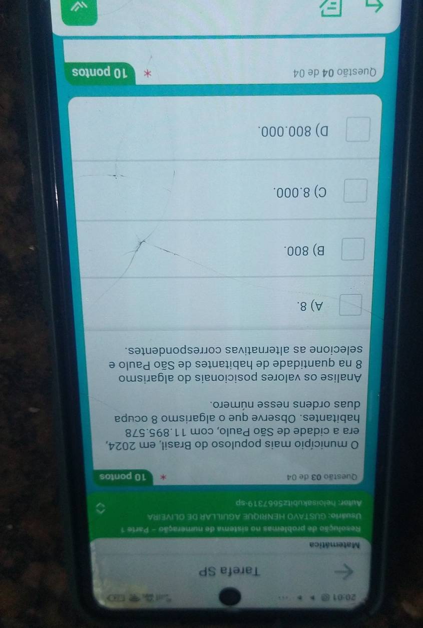 20:01 

Tarefa SP
Matemática
Resolução de problemas no sistema de numeração - Parte 1
Usuário: GUSTAVO HENRIQUE AGUILLAR DE OLIVEIRA
Autor: heloisakubitz5667319-sp
Questão 03 de 04 * 10 pontos
O município mais populoso do Brasil, em 2024,
era a cidade de São Paulo, com 11.895.578
habitantes. Observe que o algarismo 8 ocupa
duas ordens nesse número.
Analise os valores posicionais do algarismo
8 na quantidade de habitantes de São Paulo e
selecione as alternativas correspondentes.
A) 8.
B) 800.
C) 8.000.
D) 800.000.
Questão 04 de 04 10 pontos