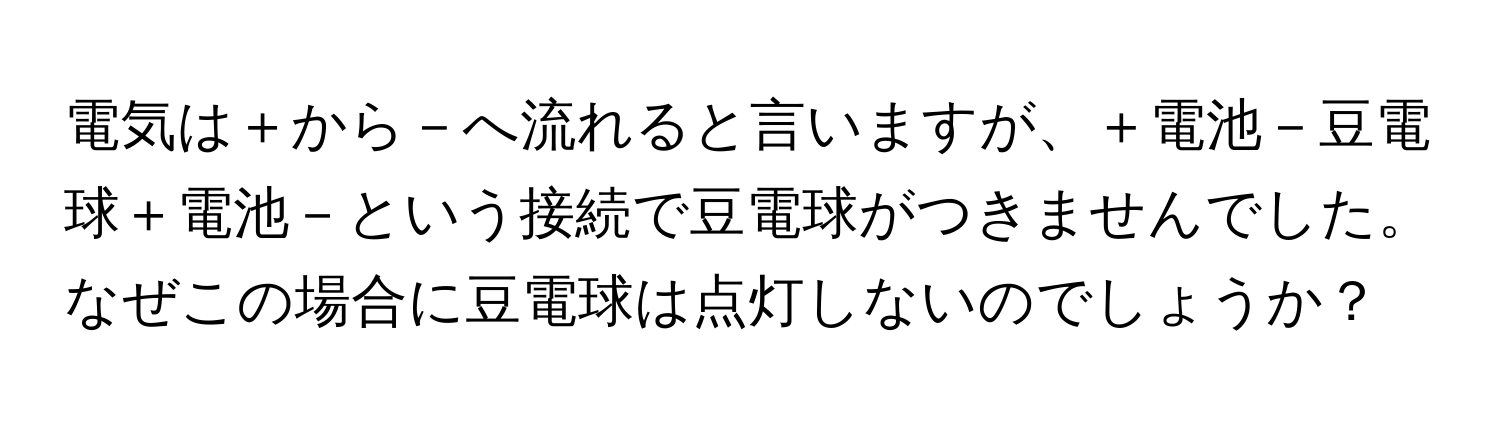 電気は＋から－へ流れると言いますが、＋電池－豆電球＋電池－という接続で豆電球がつきませんでした。なぜこの場合に豆電球は点灯しないのでしょうか？