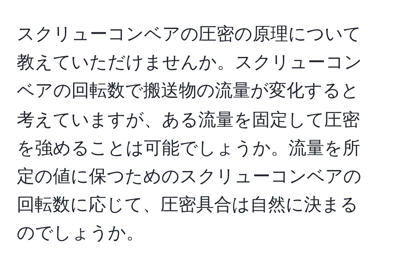 スクリューコンベアの圧密の原理について教えていただけませんか。スクリューコンベアの回転数で搬送物の流量が変化すると考えていますが、ある流量を固定して圧密を強めることは可能でしょうか。流量を所定の値に保つためのスクリューコンベアの回転数に応じて、圧密具合は自然に決まるのでしょうか。