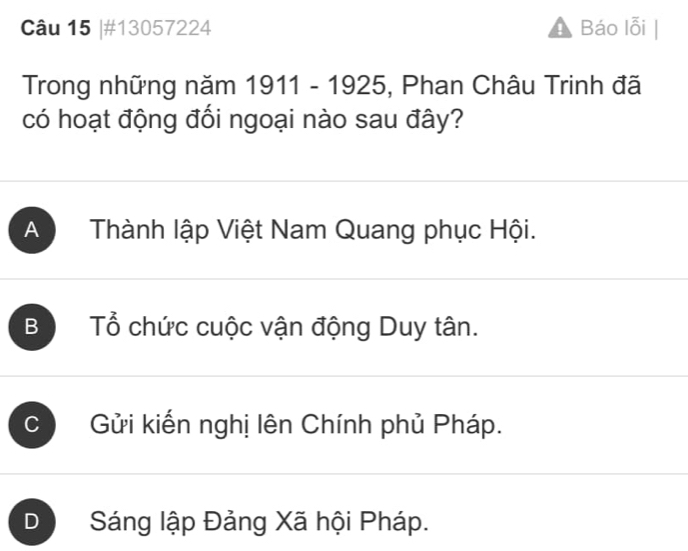 #13057224 Báo lỗi
Trong những năm 1911-1925 , Phan Châu Trinh đã
có hoạt động đối ngoại nào sau đây?
A Thành lập Việt Nam Quang phục Hội.
B Tổ chức cuộc vận động Duy tân.
C Gửi kiến nghị lên Chính phủ Pháp.
D Sáng lập Đảng Xã hội Pháp.