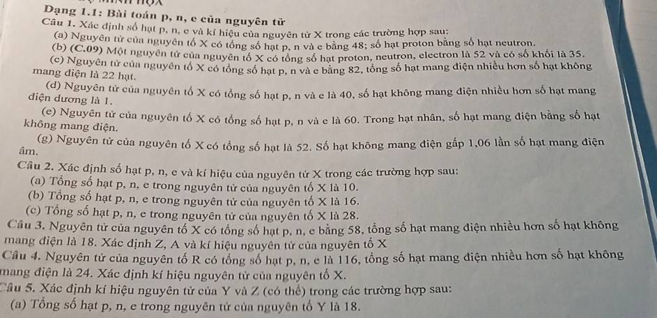 Dạng 1.1: Bài toán p, n, e của nguyên tử
Câu 1. Xác định số hạt p, n, e và kí hiệu của nguyên tử X trong các trường hợp sau;
(a) Nguyên tử của nguyên tố X có tổng số hạt p, n và c bằng 48; số hạt proton bằng số hạt neutron.
(b) (C.09) Một nguyên tử của nguyên tố X có tổng số hạt proton, neutron, electron là 52 và có số khối là 35.
(c) Nguyên tử của nguyên tố X có tổng số hạt p, n và c bằng 82, tổng số hạt mang điện nhiều hơn số hạt không
mang điện là 22 hạt.
(d) Nguyên tử của nguyên tố X có tổng số hạt p, n và e là 40, số hạt không mang điện nhiều hơn số hạt mang
diện dương là 1.
(e) Nguyên tử của nguyên tố X có tổng số hạt p, n và e là 60. Trong hạt nhân, số hạt mang điện bằng số hạt
không mang điện.
(g) Nguyên tử của nguyên tố X có tổng số hạt là 52. Số hạt không mang điện gấp 1,06 lần số hạt mang điện
âm.
Câu 2. Xác định số hạt p, n, e và kí hiệu của nguyên tử X trong các trường hợp sau:
(a) Tổng số hạt p, n, e trong nguyên tử của nguyên tố X là 10.
(b) Tổng số hạt p, n, e trong nguyên tử của nguyên tố X là 16.
(c) Tổng số hạt p, n, e trong nguyên tử của nguyên tố X là 28.
Câu 3. Nguyên tử của nguyên tố X có tổng số hạt p, n, e băng 58, tổng số hạt mang điện nhiều hơn số hạt không
mang điện là 18. Xác định Z, A và kí hiệu nguyên tử của nguyên tố X
Câu 4. Nguyên tử của nguyên tố R có tổng số hạt p, n, e là 116, tổng số hạt mang điện nhiều hơn số hạt không
mang điện là 24. Xác định kí hiệu nguyên tử của nguyên tố X.
Câu 5. Xác định kí hiệu nguyên tử của Y và Z (có thể) trong các trường hợp sau:
(a) Tổng số hạt p, n, e trong nguyên tử của nguyên tố Y là 18.