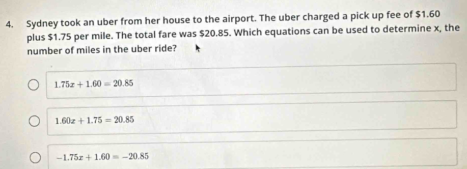 Sydney took an uber from her house to the airport. The uber charged a pick up fee of $1.60
plus $1.75 per mile. The total fare was $20.85. Which equations can be used to determine x, the
number of miles in the uber ride?
1.75x+1.60=20.85
1.60x+1.75=20.85
-1.75x+1.60=-20.85