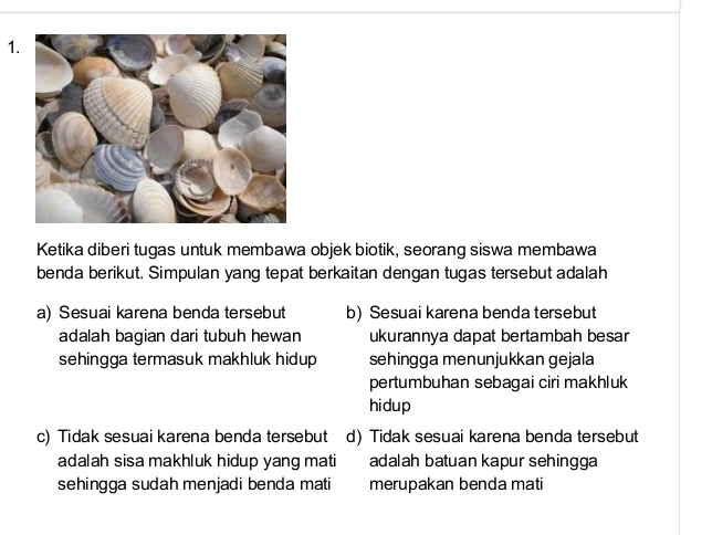 Ketika diberi tugas untuk membawa objek biotik, seorang siswa membawa
benda berikut. Simpulan yang tepat berkaitan dengan tugas tersebut adalah
a) Sesuai karena benda tersebut b) Sesuai karena benda tersebut
adalah bagian dari tubuh hewan ukurannya dapat bertambah besar
sehingga termasuk makhluk hidup sehingga menunjukkan gejala
pertumbuhan sebagai ciri makhluk
hidup
c) Tidak sesuai karena benda tersebut d) Tidak sesuai karena benda tersebut
adalah sisa makhluk hidup yang mati adalah batuan kapur sehingga
sehingga sudah menjadi benda mati merupakan benda mati