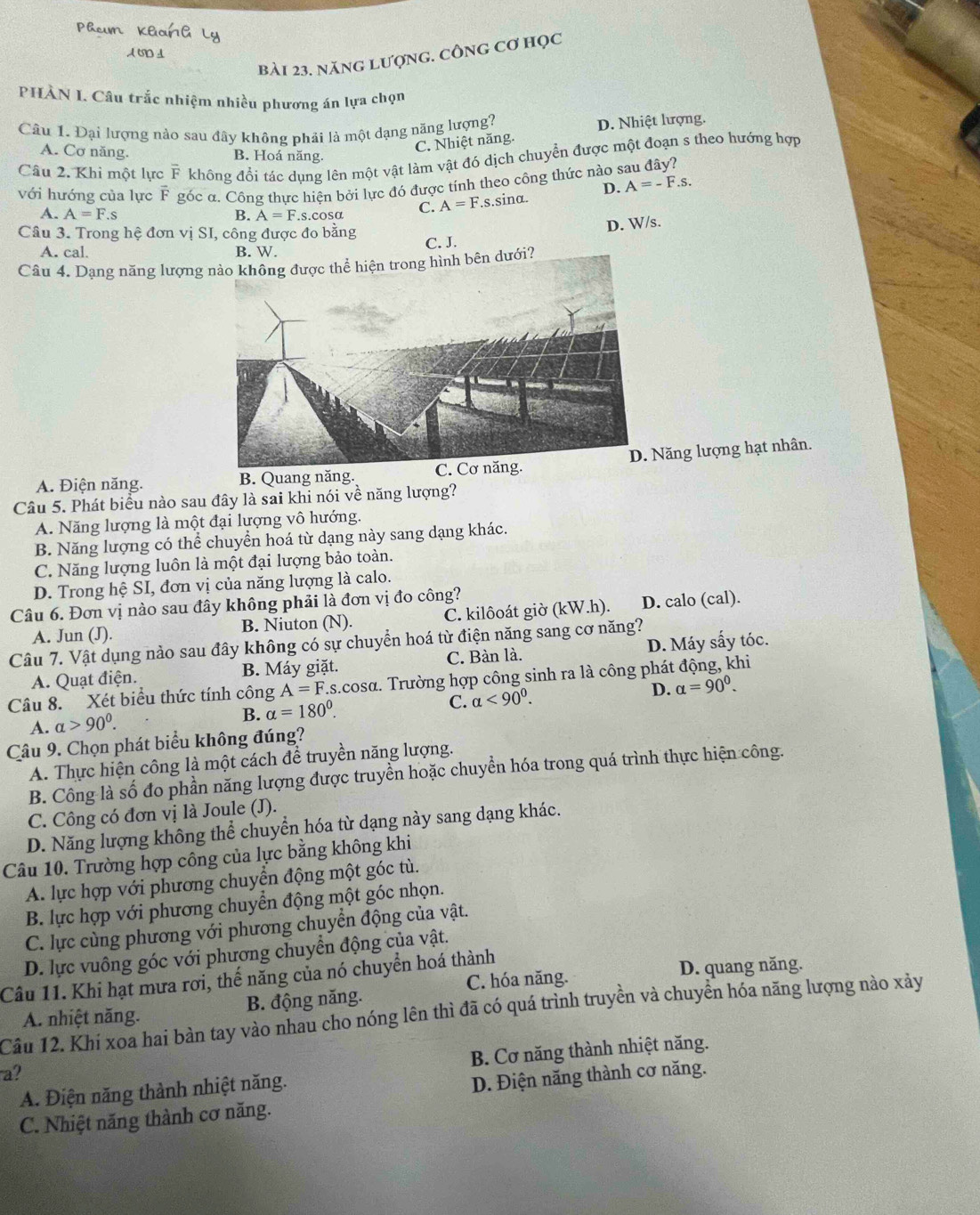 A७⊥
bài 23. năng lượng. công cơ học
PHÀN I. Câu trắc nhiệm nhiều phương án lựa chọn
Câu 1. Đại lượng nào sau đây không phải là một dạng năng lượng?
D. Nhiệt lượng.
C. Nhiệt năng.
A. Cơ năng. B. Hoá năng.
Câu 2. Khi một lực overline F không đổi tác dụng lên một vật làm vật đó dịch chuyển được một đoạn s theo hướng hợp
với hướng của lực F góc α. Công thực hiện bởi lực đó được tính theo công thức nào s
D. A=-F.s.
A. A=F.s B. A=F.s.cosα C. A=F.s.sina.
D. W/s.
Câu 3. Trong hệ đơn vị SI, công được đo bằng C. J.
A. cal. B. W.
Câu 4. Dạng năng lượng nào không được thể hiện trong hình bên dưới?
A. Điện năng. B. Quang năng. C. Cơ năng.Năng lượng hạt nhân.
Câu 5. Phát biểu nào sau đây là sai khi nói về năng lượng?
A. Năng lượng là một đại lượng vô hướng.
B. Năng lượng có thể chuyển hoá từ dạng này sang dạng khác.
C. Năng lượng luôn là một đại lượng bảo toàn.
D. Trong hệ SI, đơn vị của năng lượng là calo.
Câu 6. Đơn vị nào sau đây không phải là đơn vị đo công?
A. Jun (J). B. Niuton (N). C. kilôoát giờ (kW.h). D. calo (cal).
Câu 7. Vật dụng nào sau đây không có sự chuyển hoá từ điện năng sang cơ năng?
A. Quạt điện. B. Máy giặt. C. Bàn là. D. Máy sấy tóc.
Câu 8. Xét biểu thức tính công A=F Is.cosα. Trường hợp công sinh ra là công phát động, khi
A. alpha >90^0. B. alpha =180°. C. alpha <90^0. D. alpha =90^0.
Câu 9. Chọn phát biểu không đúng?
A. Thực hiện công là một cách để truyền năng lượng.
B. Công là số đo phần năng lượng được truyền hoặc chuyển hóa trong quá trình thực hiện công.
C. Công có đơn vị là Joule (J).
D. Năng lượng không thể chuyển hóa từ dạng này sang dạng khác.
Câu 10. Trường hợp công của lực bằng không khi
A. lực hợp với phương chuyển động một góc tù.
B. lực hợp với phương chuyển động một góc nhọn.
C. lực cùng phương với phương chuyển động của vật.
D. lực vuông góc với phương chuyển động của vật.
Câu 11. Khi hạt mưa rơi, thế năng của nó chuyển hoá thành C. hóa năng.
D. quang năng.
A. nhiệt năng. B. động năng.
Câu 12. Khi xoa hai bàn tay vào nhau cho nóng lên thì đã có quá trình truyền và chuyển hóa năng lượng nào xảy
B. Cơ năng thành nhiệt năng.
a?
A. Điện năng thành nhiệt năng.
D. Điện năng thành cơ năng.
C. Nhiệt năng thành cơ năng.