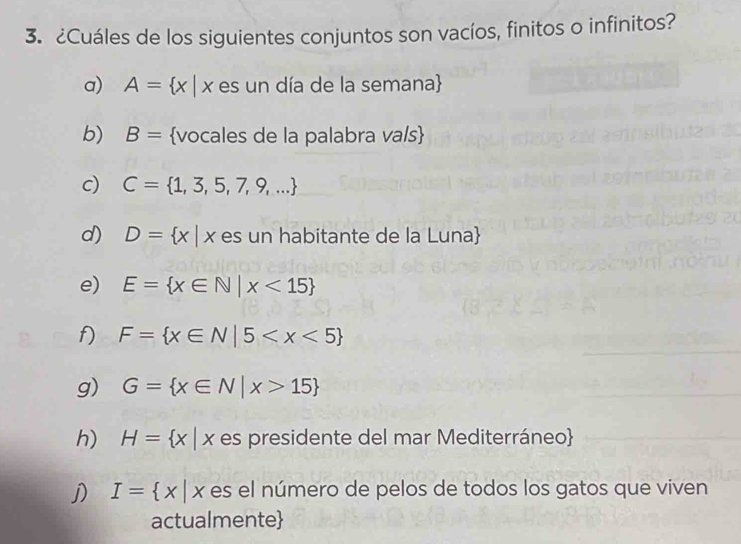 ¿Cuáles de los siguientes conjuntos son vacíos, finitos o infinitos? 
a) A= x|x es un día de la semana 
b) B= vocales de la palabra va/s 
c) C= 1,3,5,7,9,...
d) D= x| x es un habitante de la Luna 
e) E= x∈ N|x<15
f) F= x∈ N|5
g) G= x∈ N|x>15
h) H= x|x es presidente del mar Mediterráneo 
j) I= x|x es el número de pelos de todos los gatos que viven 
actualmente