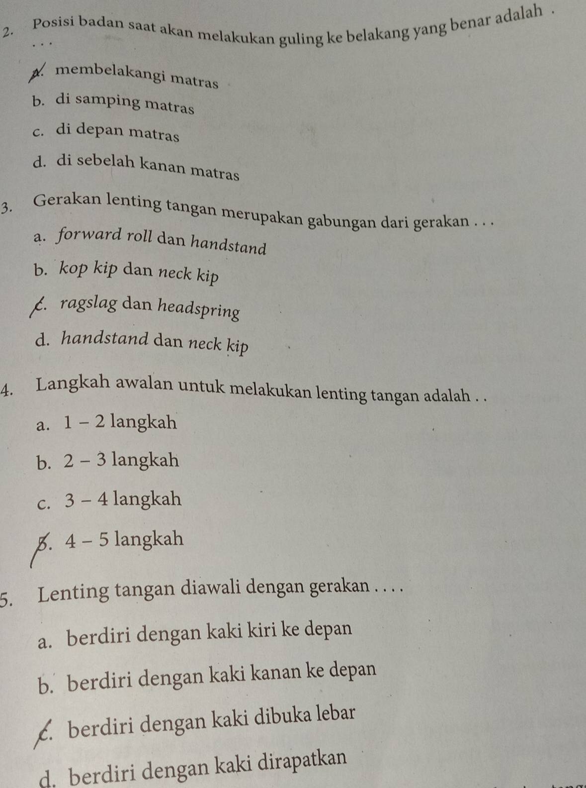 Posisi badan saat akan melakukan guling ke belakang yang benar adalah .
A membelakangi matras
b. di samping matras
c. di depan matras
d. di sebelah kanan matras
3. Gerakan lenting tangan merupakan gabungan dari gerakan . . .
a. forward roll dan handstand
b. kop kip dan neck kip. ragslag dan headspring
d. handstand dan neck kip
4. Langkah awalan untuk melakukan lenting tangan adalah . .
a. 1 - 2 langkah
b. 2 - 3 langkah
c. 3 - 4 langkah
5. 4 - 5 langkah
5. Lenting tangan diawali dengan gerakan . . . .
a. berdiri dengan kaki kiri ke depan
b. berdiri dengan kaki kanan ke depan
c. berdiri dengan kaki dibuka lebar
d. berdiri dengan kaki dirapatkan