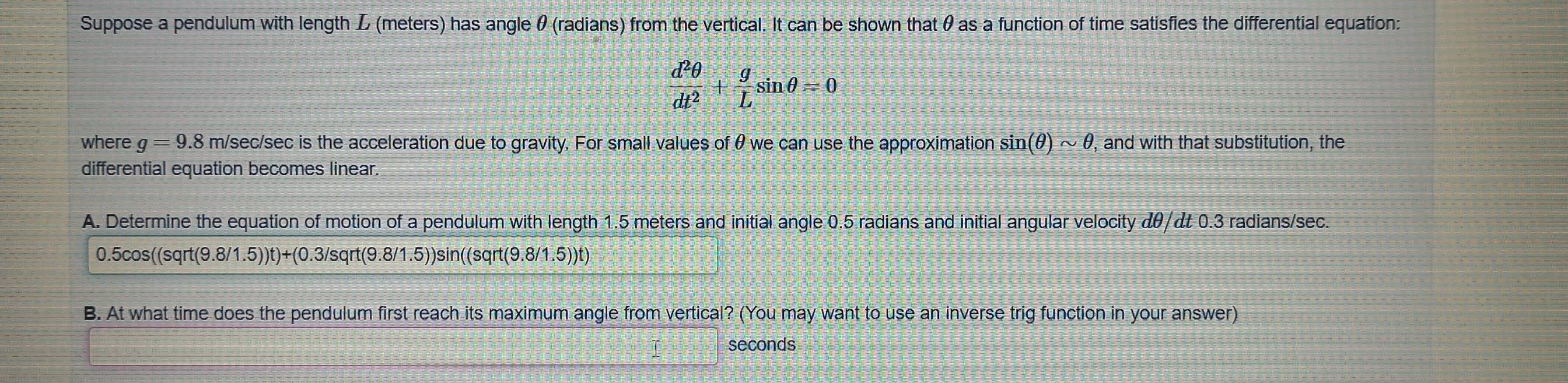 Suppose a pendulum with length L (meters) has angle θ (radians) from the vertical. It can be shown that θ as a function of time satisfies the differential equation:
 d^2θ /dt^2 + g/L sin θ =0
where g=9.8 m/sec/sec is the acceleration due to gravity. For small values of θwe can use the approximation sin (θ )sim θ , and with that substitution, the 
differential equation becomes linear. 
A. Determine the equation of motion of a pendulum with length 1.5 meters and initial angle 0.5 radians and initial angular velocity & θ/&t 0.3 radians/sec.
0.5cos ((sqrt(9.8/1.5))t)+(0.3/sqrt(9.8/1.5))sin ((sqrt(9.8/1.5))t)
B. At what time does the pendulum first reach its maximum angle from vertical? (You may want to use an inverse trig function in your answer) 
seconds