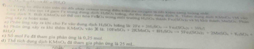 D_1to BC+9OH_1O 
C mi Trong ba điệu kiện trên tó đổi chây octne trong điều kiện tr oygen tà tên kiệm nàng bượng nhất T M vào 
T ă u 119. Hoa tăn 14 gam Fe trong dụng dịch H-SOa loing, dự thư được dụng địch X. Thêm dụng địch KMNO_4
d ong dịch X Biết KMnO4 có thể oxi hóa FeSOu trong môi trường HgSO4 thành Fe_2(SO_4)
Gng xây ra hoàn toàn v tị khứ thành MeSOy Phân 
a ) Phân (mg xây ra khi cho Pe vào dung dịch H_2SO_4 loāng 14: 
b) Phân ứng xây ra khi thêm KMnO₄ vào Ih:10FeSO_4+2KMnO_4+8H_2SO_4to SFe_2(SO_4)_3+2MnSO_4+K_3SO_4+ 2Fe+3H_2SO_4to Fe_2(SO_4)_3+3H_2uparrow
BH_2O
e) Số mol Fe đã tham gia phản ứng là 0,25 mol. 
d) Thể tích dung dịch KMnO₄ đã tham gia phản ứng là 25 mL.