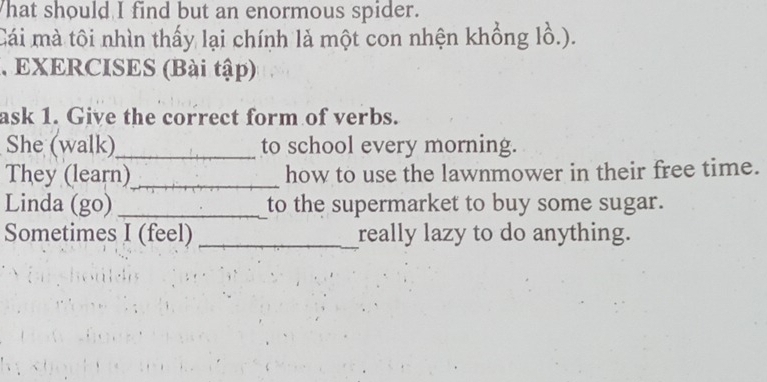 hat should I find but an enormous spider. 
Cái mà tôi nhìn thấy lại chính là một con nhện khổng lồ.). 
, EXERCISES (Bài tập) 
ask 1. Give the correct form of verbs. 
She (walk)_ to school every morning. 
They (learn)_ how to use the lawnmower in their free time. 
Linda (go) _to the supermarket to buy some sugar. 
Sometimes I (feel) _really lazy to do anything.