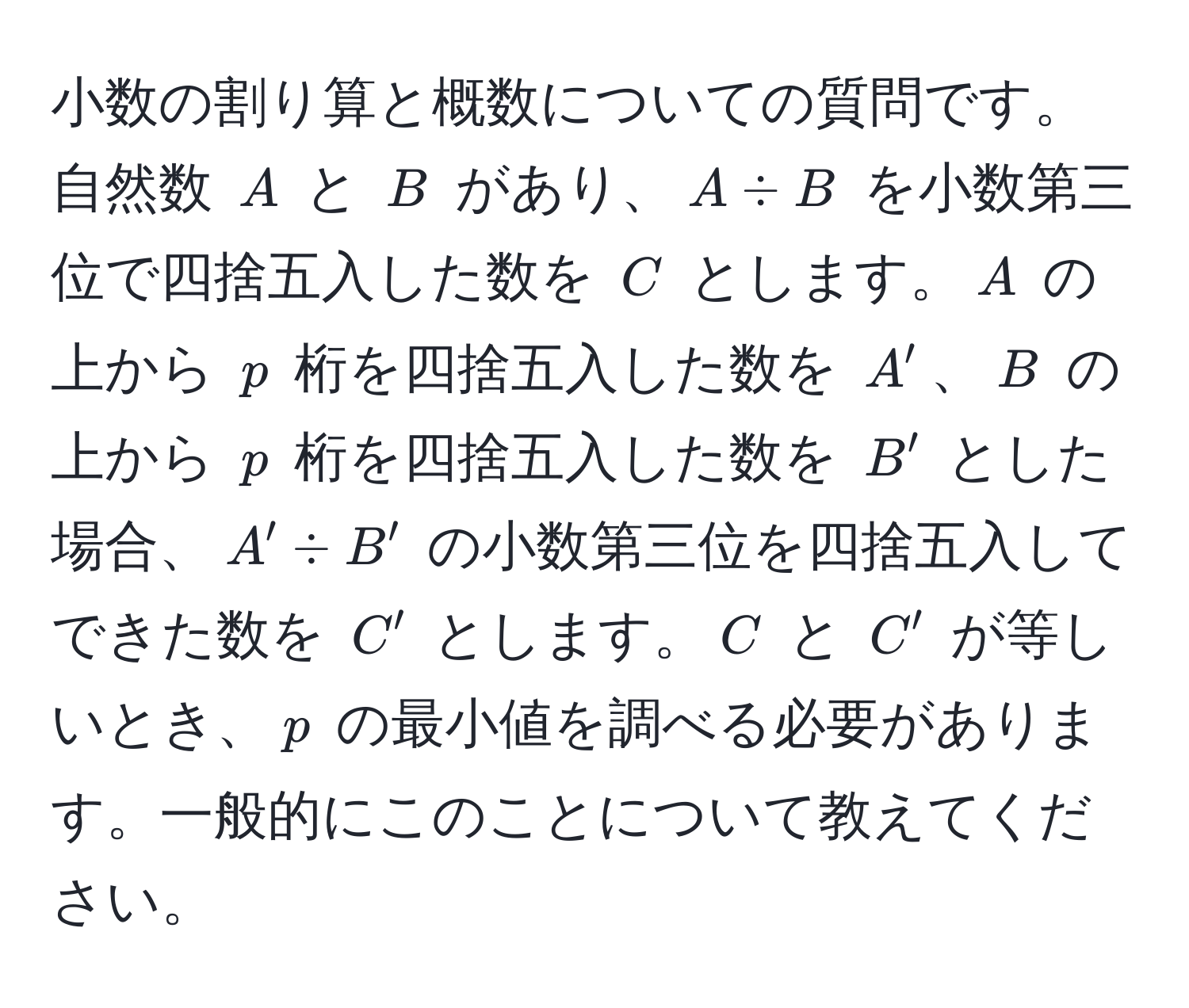 小数の割り算と概数についての質問です。自然数 $A$ と $B$ があり、$A / B$ を小数第三位で四捨五入した数を $C$ とします。$A$ の上から $p$ 桁を四捨五入した数を $A'$、$B$ の上から $p$ 桁を四捨五入した数を $B'$ とした場合、$A' / B'$ の小数第三位を四捨五入してできた数を $C'$ とします。$C$ と $C'$ が等しいとき、$p$ の最小値を調べる必要があります。一般的にこのことについて教えてください。