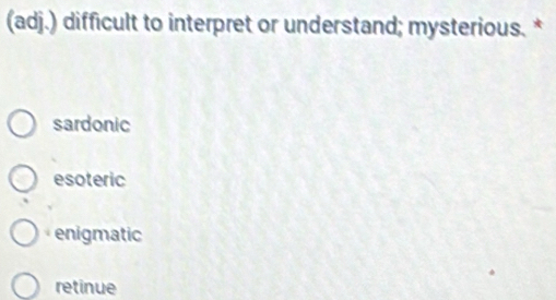 (adj.) difficult to interpret or understand; mysterious. *
sardonic
esoteric
enigmatic
retinue