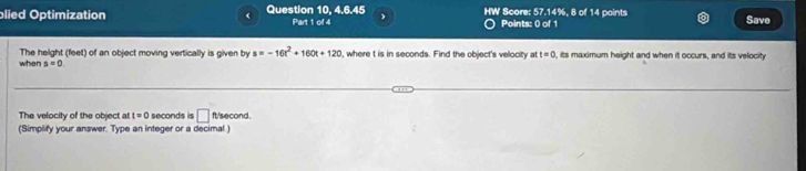 blied Optimization < Question 10, 4.6.45 Part 1 of 4 ) HW Score: 57.14%, 8 of 14 points Save 
Points: 0 of 1 
The height feet) of an object moving vertically is given by s=-16t^2+160t+120 , where t is in seconds. Find the object's velocity a t=0 , its maximum height and when it occurs, and its velocity 
when s=0
The velocity of the object at t=0 seconds is □ ft/second. 
(Simplify your answer. Type an integer or a decimal)