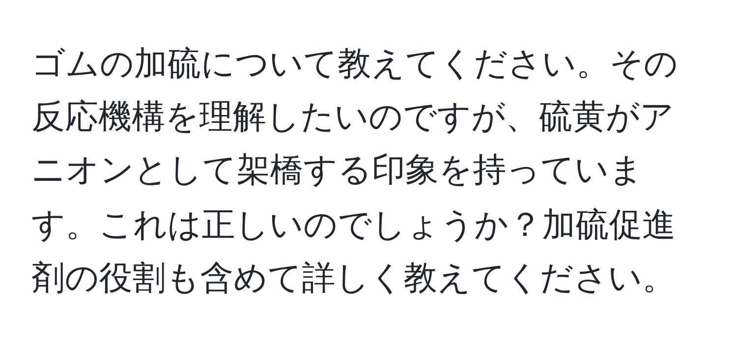 ゴムの加硫について教えてください。その反応機構を理解したいのですが、硫黄がアニオンとして架橋する印象を持っています。これは正しいのでしょうか？加硫促進剤の役割も含めて詳しく教えてください。