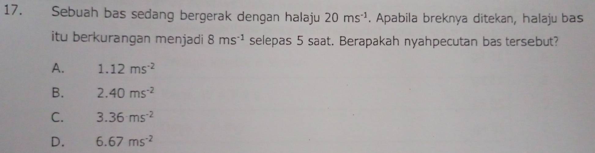 Sebuah bas sedang bergerak dengan halaju 20ms^(-1). Apabila breknya ditekan, halaju bas
itu berkurangan menjadi 8ms^(-1) selepas 5 saat. Berapakah nyahpecutan bas tersebut?
A. 1.12ms^(-2)
B. 2.40ms^(-2)
C. 3.36ms^(-2)
D. 6.67ms^(-2)