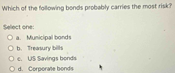 Which of the following bonds probably carries the most risk?
Select one:
a. Municipal bonds
b. Treasury bills
c. US Savings bonds
d. Corporate bonds