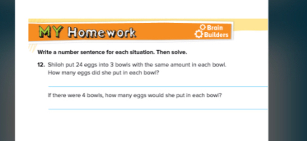 Brain 
MY Homework Bud 
Write a number sentence for each situation. Then solve. 
12. Shiloh put 24 eggs into 3 bowls with the same amount in each bowl. 
How many eggs did she put in each bowl? 
_ 
If there were 4 bowls, how many eggs would she put in each bowl? 
_