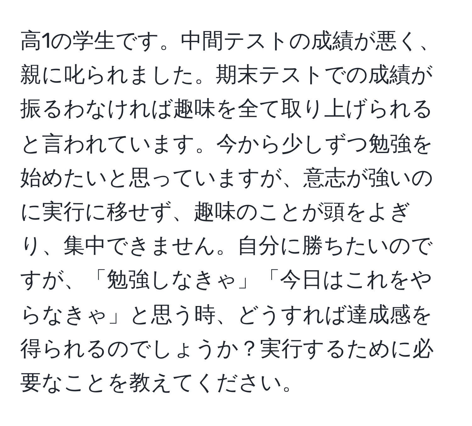 高1の学生です。中間テストの成績が悪く、親に叱られました。期末テストでの成績が振るわなければ趣味を全て取り上げられると言われています。今から少しずつ勉強を始めたいと思っていますが、意志が強いのに実行に移せず、趣味のことが頭をよぎり、集中できません。自分に勝ちたいのですが、「勉強しなきゃ」「今日はこれをやらなきゃ」と思う時、どうすれば達成感を得られるのでしょうか？実行するために必要なことを教えてください。