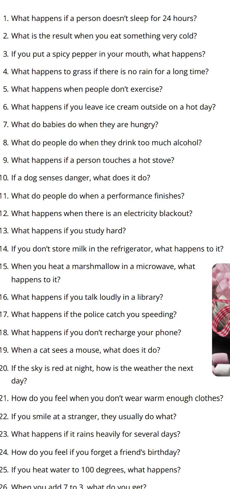 What happens if a person doesn't sleep for 24 hours? 
2. What is the result when you eat something very cold? 
3. If you put a spicy pepper in your mouth, what happens? 
4. What happens to grass if there is no rain for a long time? 
5. What happens when people don’t exercise? 
6. What happens if you leave ice cream outside on a hot day? 
7. What do babies do when they are hungry? 
8. What do people do when they drink too much alcohol? 
9. What happens if a person touches a hot stove? 
10. If a dog senses danger, what does it do? 
11. What do people do when a performance finishes? 
12. What happens when there is an electricity blackout? 
13. What happens if you study hard? 
14. If you don’t store milk in the refrigerator, what happens to it? 
15. When you heat a marshmallow in a microwave, what 
happens to it? 
16. What happens if you talk loudly in a library? 
17. What happens if the police catch you speeding? 
18. What happens if you don’t recharge your phone? 
19. When a cat sees a mouse, what does it do? 
20. If the sky is red at night, how is the weather the next 
day? 
21. How do you feel when you don’t wear warm enough clothes? 
22. If you smile at a stranger, they usually do what? 
23. What happens if it rains heavily for several days? 
24. How do you feel if you forget a friend's birthday? 
25. If you heat water to 100 degrees, what happens? 
26 When you add 7 to 3 what do you get?