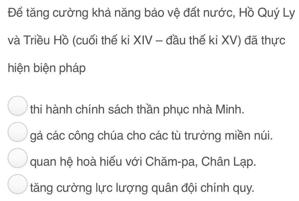 Để tăng cường khả năng bảo vệ đất nước, Hồ Quý Ly
và Triều Hồ (cuối thế kỉ XIV - đầu thế kỉ XV) đã thực
hiện biện pháp
thi hành chính sách thần phục nhà Minh.
gả các công chúa cho các tù trưởng miền núi.
quan hệ hoà hiếu với Chăm-pa, Chân Lạp.
tăng cường lực lượng quân đội chính quy.