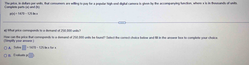 The price, in dollars per units, that consumers are willing to pay for a popular high-end digital camera is given by the accompanying function, where x is in thousands of units. 
Complete parts (a) and (b).
p(x)=1470-125ln x
a) What price corresponds to a demand of 250,000 units? 
How can the price that corresponds to a demand of 250,000 units be found? Select the correct choice below and fill in the answer box to complete your choice. 
(Simplify your answer.) 
A. Solve □ =1470-125ln xforx. 
B. Evaluate p(□ ).