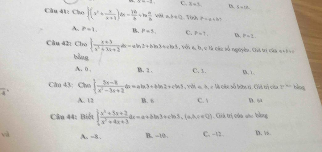 S=-2 C、 S=5. D、 S=10. 
Câu 41: Cho ∈tlimits _1^(3(x^2)+ x/x+1 )dx= 10/b +ln  a/b  với a,b∈ Q. Tính P=a+b ,
B. P=S. C、
A. P=1. P=7. D、 P=2. 
Câu 42: Cho ∈tlimits _1^(1frac x+3)x^2+3x+2dx=aln 2+bln 3+cln 5 , với a, b, c là các số nguyên. Giả trị của a+b+c
bàng
A. 0. B. 2 、 C、 3 、 D、 1.
Câu 43: Cho ∈tlimits _5^(4frac 5x-8)x^2-3x+2dx=aln 3+bln 2+cln 5 , với a, b, c là các số hữu tỉ. Giá trị của 2^(a-b+c) bảng
A. 12 B. 6 C. 1 D. 64
Câu 44: Biết ∈tlimits _0^((frac π)2) (x^2+5x+2)/x^2+4x+3 dx=a+bln 3+cln 5,(a,b,c∈ Q) 1 . Giả trị của aốc bằng
và B. -10 、 C、 -12 、 D. 16.
A. -8.