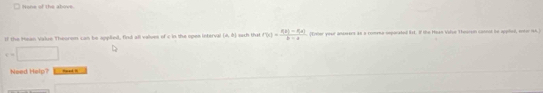 Hone of the above. 
If the Hean Value Theorom can be applied, find all values of c in the opes interval (4,8) sach tha f'(x)= (f(x)-f(x))/b-x  [Eveler your ambeers as a comena osporated lst. If the Hean Vise Teersn cannot he appilied, entor 146
e=□
Need Help maad