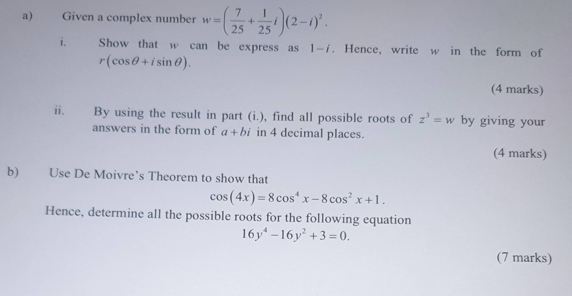 Given a complex number w=( 7/25 + 1/25 i)(2-i)^2. 
i. Show that w can be express as 1-i. Hence, write w in the form of
r(cos θ +isin θ ). 
(4 marks) 
ii. By using the result in part (i.), find all possible roots of z^3=w by giving your 
answers in the form of a+bi in 4 decimal places. 
(4 marks) 
b) Use De Moivre’s Theorem to show that
cos (4x)=8cos^4x-8cos^2x+1. 
Hence, determine all the possible roots for the following equation
16y^4-16y^2+3=0. 
(7 marks)