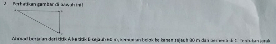 Perhatikan gambar di bawah ini! 
Ahmad berjalan dari titik A ke titik B sejauh 60 m, kemudian belok ke kanan sejauh 80 m dan berhenti di C. Tentukan jarak