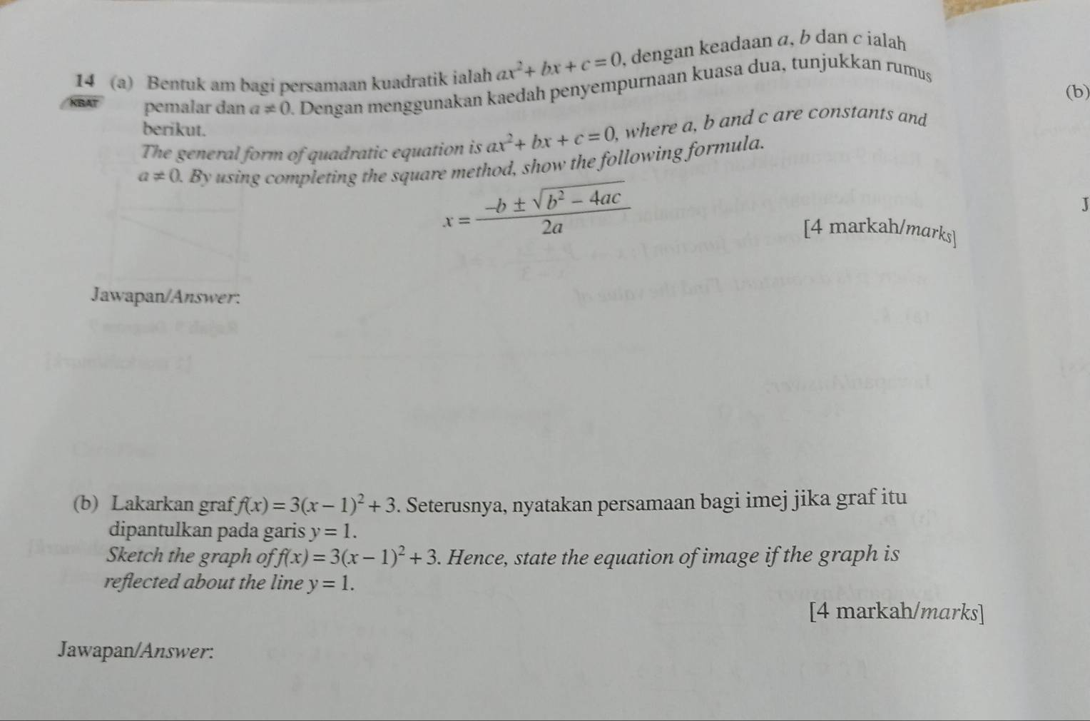 14 (a) Bentuk am bagi persamaan kuadratik ialah ax^2+bx+c=0 , dengan keadaan α, b dan c ialah 
(b)
XB pemalar dan a!= 0. Dengan menggunakan kaedah penyempurnaan kuasa dua, tunjukkan rumus 
berikut. 
The general form of quadratic equation is ax^2+bx+c=0 , where a, b and c are constants and
a!= 0.By a using completing the square method, show the following formula.
x= (-b± sqrt(b^2-4ac))/2a 
J 
[4 markah/marks] 
Jawapan/Answer: 
(b) Lakarkan graf f(x)=3(x-1)^2+3. Seterusnya, nyatakan persamaan bagi imej jika graf itu 
dipantulkan pada garis y=1. 
Sketch the graph of f(x)=3(x-1)^2+3. Hence, state the equation of image if the graph is 
reflected about the line y=1. 
[4 markah/marks] 
Jawapan/Answer: