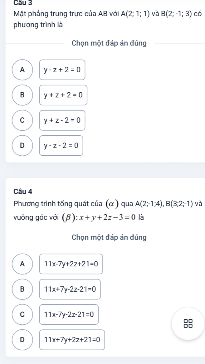 Cầu 3
Mặt phẳng trung trực của AB với A(2;1;1) và B(2;-1;3) có
phương trình là
Chọn một đáp án đúng
A y-z+2=0
B y+z+2=0
C y+z-2=0
D y-z-2=0
Câu 4
Phương trình tổng quát của (α ) qua A(2;-1;4), B(3;2;-1) và
vuông góc với (β): x+y+2z-3=0 là
Chọn một đáp án đúng
A 11x-7y+2z+21=0
B 11x+7y-2z-21=0
C 11x-7y-2z-21=0
D 11x+7y+2z+21=0