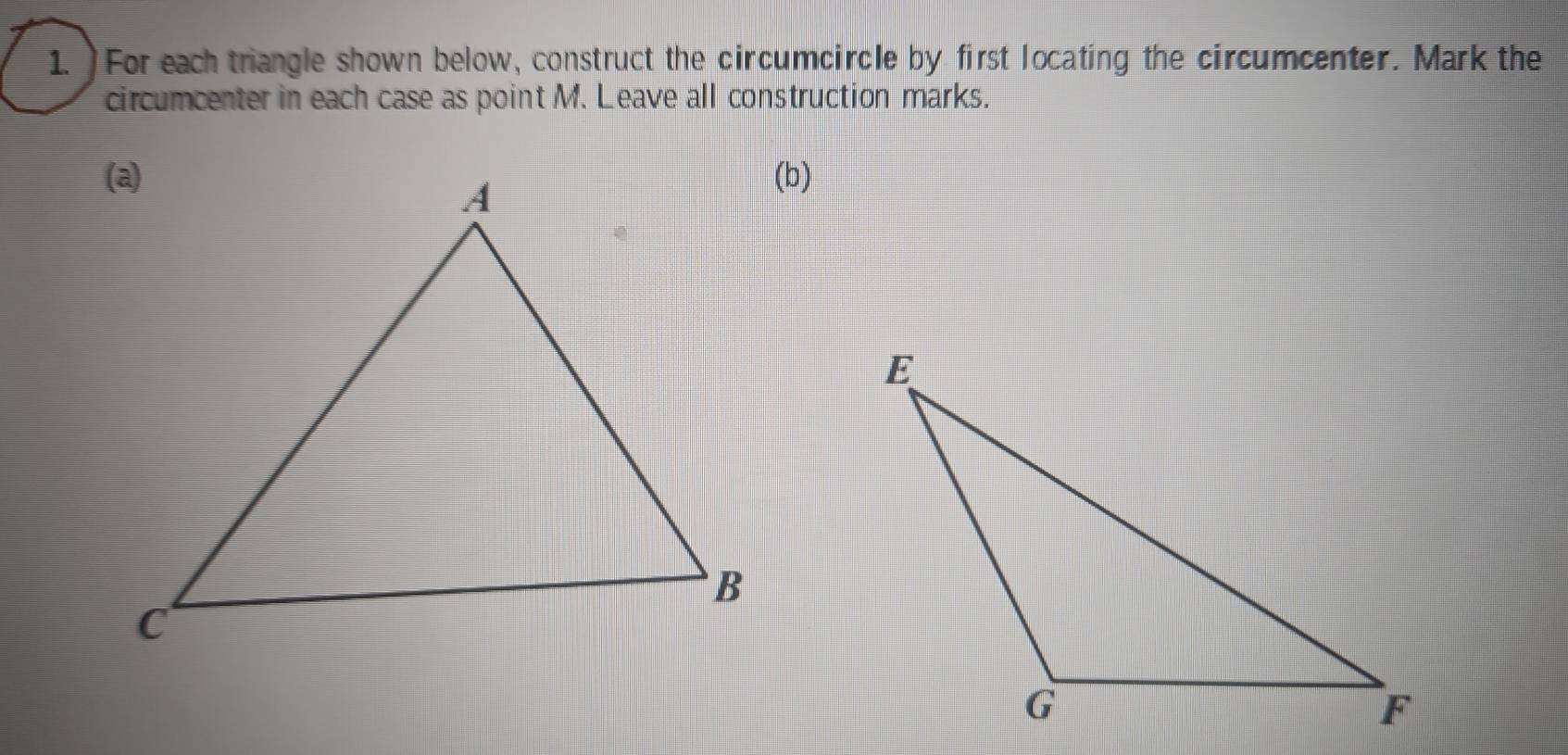 )For each triangle shown below, construct the circumcircle by first locating the circumcenter. Mark the 
circumcenter in each case as point M. Leave all construction marks. 
(b)