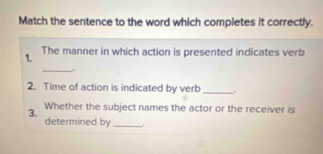 Match the sentence to the word which completes it correctly. 
1. The manner in which action is presented indicates verb 
_、 
2. Time of action is indicated by verb _. 
3. Whether the subject names the actor or the receiver is 
determined by _.