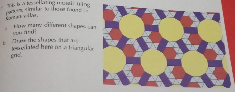 This is a tessellating mosaic tiling 
pattern, similar to those found in 
Roman villas. 
a How many different shapes ca 
you find? 
b Draw the shapes that are 
tessellated here on a triangular 
grid.