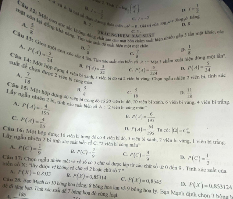 2hác 2. Tỉnh
q và b là hai số 1=- 1/2 
B. I=log _ π /4 ( a^2/4 ). I= 1/2 
p.
C. l=-2
ng thóa mãn ab^3=8. Giá trị của log _2a+3log _2b bằng
Câu 12: Một con súc sắc không đồng chất sao cho hầm xuất hiện
A.
 5/8 
B. 2 D. 8 .
C. 3 .
Trác nghiệm xác suát
ần mặt khác, các
mặt còn lại đồng khả năng. Tim xác suất để xuất hiện một mặt chỗ P(A)= 5/34 
A. P(A)= 5/24 
B.  3/8   1/8 
Câu 13: Gieo một con xúc sắc 4 lần. Tìm xác suất của biến cổ A:^..N đật 3 chấm xuất hiện đúng một lần"'.
C.  7/8 
D.
B. P(A)= 5/32  C. P(A)= 5/324  D.
Câu 14: Một hộp đựng 4 viên bị  5/18 
suất để chọn được 2 viên bị cùng màu
n bị đỏ và 2 viên on ngẫu nhiên : nh xác
A.  7/18   5/8 
B.
C.
D.  11/18 
Câu 15: Một hộp dựng 40 viên bi trong đó có 20 viên bị đỏ viên bi xanh, 6 viên bi 2, 4 viên bi trắng.
Lấy ngẫu nhiên 2 bi, tính xác suất biển cổ A:''2 viên bi cùng màu''.
A. P(A)= 4/195 
C. P(A)= 4/15 
B. P(A)= 6/195 
D. P(A)= 64/195  Ta có: |Omega |=C_(40)^2
Câu 16: Một hộp đựng 10 viên bị trong đó có 4 viên bi đỏ, 3 viên bi xanh, 2 viên bi vàng, 1 viên bị trắng
Lấy ngẫu nhiên 2 bi tính xác suất biển cổ C: "2 viên bi cùng màu''
A. P(C)= 1/9  B, P(C)= 2/9  C. P(C)= 4/9  D. P(C)= 1/3 
Cầu 17: Chọn ngẫu nhiên một vé xổ số có 5 chữ số được lập từ các chữ số từ 0 đến 9 . Tính xác suất của
biển cố X: "lấy được vé không có chữ số 2 hoặc chữ số 7 "
A. P(X)=0,8533 B. P(X)=0,85314 C. P(X)=0,8545
Cầu 28: Bạn Mạnh có 10 bông hoa hồng; 8 bông hoa lan và 9 bông hoa ly. Bạn Mạnh định chọn 7 bông h
A. _  86 D. P(X)=0,853124
để đi tặng bạn. Tính xác suất đề 7 bông hoa đó cùng loại.