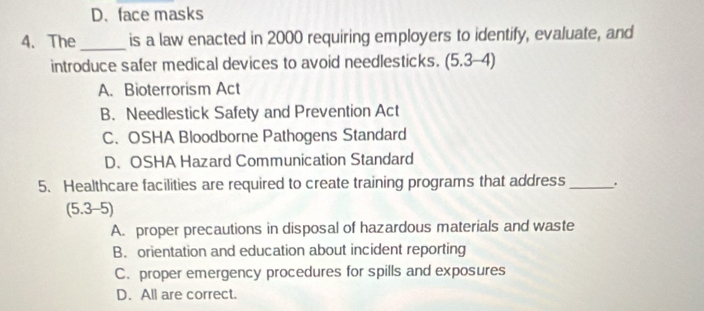 D. face masks
4. The is a law enacted in 2000 requiring employers to identify, evaluate, and
introduce safer medical devices to avoid needlesticks. (5.3-4)
A. Bioterrorism Act
B. Needlestick Safety and Prevention Act
C.OSHA Bloodborne Pathogens Standard
D. OSHA Hazard Communication Standard
5. Healthcare facilities are required to create training programs that address_ .
(5.3-5)
A. proper precautions in disposal of hazardous materials and waste
B. orientation and education about incident reporting
C. proper emergency procedures for spills and exposures
D. All are correct.