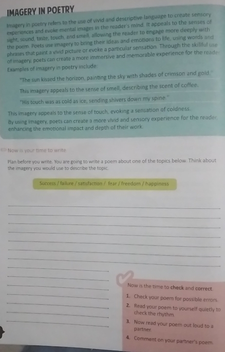 IMAGERY IN POETRY 
Imagery in poetry refers to the use of vivid and descriptive language to create sensory 
experiences and evoke mental images in the reader's mind. It appeals to the senses of 
sight, sound, taste, touch, and smell, allowing the reader to engage more deeply with 
the poem. Poets use imagery to bring their ideas and emotions to life, using words and 
phrases that paint a vivid picture or evoke a particular sensation. Through the skiliful use 
of imagery, poets can create a more immersive and memorable experience for the reade 
Examples of imagery in poetry include 
"The sun kissed the horizon, painting the sky with shades of crimson and gold. 
This imagery appeals to the sense of smell, describing the scent of coffee. 
"His touch was as cold as ice, sending shivers down my spine.' 
This imagery appeals to the sense of touch, evoking a sensation of coldness. 
By using imagery, poets can create a more vivid and sensory experience for the reader. 
enhancing the emotional impact and depth of their work. 
Now is your time to write 
Plan before you write. You are going to write a poem about one of the topics below. Think about 
the imagery you would use to describe the topic. 
Success / failure / satisfaction / fear / freedom / happiness 
_ 
_ 
_ 
_ 
_ 
_ 
_ 
_ 
_ 
_ 
_Now is the time to check and correct. 
_ 
1. Check your poem for possible errors 
_ 
2. Read your poem to yourself quietly to 
check the rhythm 
_3. Now read your poem out loud to a 
partner 
4. Comment on your partner's poem