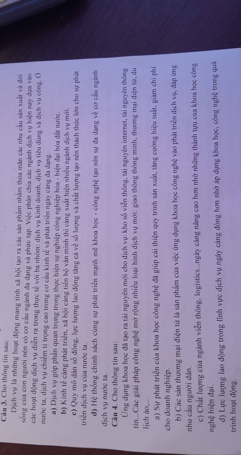 Cho thông tin sau:
Dịch vụ là những hoạt động mang tính xã hội tạo ra các sản phẩm nhằm thỏa mãn các nhu cầu sản xuất và đời
sống của con người nên có cơ cấu ngành đa dạng và phức tạp. Việc phân chia các ngành dịch vụ hiện nay dựa vào
các hoạt động dịch vụ diễn ra trong thực tế với ba nhóm: dịch vụ kinh doanh, dịch vụ tiêu dùng và dịch vụ công. Ở
nước ta, dịch vụ chiếm tỉ trọng cao trong cơ cấu kinh tế và phát triển ngày càng đa dạng.
a) Dịch vụ góp phần quan trọng trong thực hiện sự nghiệp công nghiệp hóa - hiện đại hóa đất nước.
b) Kinh tế càng phát triển, xã hội càng tiến bộ văn minh thì càng xuất hiện nhiều ngành dịch vụ mới.
c) Quy mô dân số đông, lực lượng lao động tăng cả về số lượng và chất lượng tạo nên thách thức lớn cho sự phát
triển dịch vụ của nước ta.
d) Hệ thống chính sách cùng sự phát triển mạnh mẽ khoa học - công nghệ tạo nên sự đa dạng về cơ cấu ngành
dịch vụ nước ta.
Câu 4. Cho thông tin sau:
Ứng dụng khoa học đã tạo ra tài nguyên mới cho dịch vụ: kho số viễn thông, tài nguyên internet, tài nguyên thông
tin...Các giải pháp công nghệ mở rộng nhiều loại hình dịch vụ mới: giao thông thông minh, thương mại điện tử, du
lịch ảo,...
a) Sự phát triển của khoa học công nghệ đã giúp cải thiện quy trình sản xuất, tăng cường hiệu suất, giảm chi phí
cho doanh nghiệp.
b) Các sản thương mại điện tử là sản phẩm của việc ứng dụng khoa học công nghệ vào phát triển dịch vụ, đáp ứng
nhu cầu người dân.
c) Chất lượng của ngành viễn thông, logistics...ngày cảng nâng cao hơn nhờ những thành tựu của khoa học công
nghệ hiện đại.
d) Lực lượng lao động trong lĩnh vực dịch vụ ngày càng đông hơn nhờ áp dụng khoa học, công nghệ trong quá
trình hoạt động.