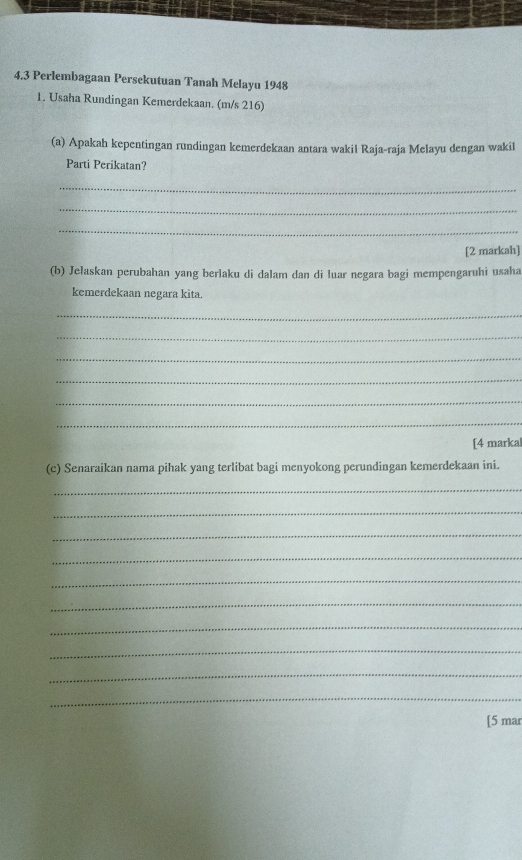 4.3 Perlembagaan Persekutuan Tanah Melayu 1948 
1. Usaha Rundingan Kemerdekaan. (m/s 216) 
(a) Apakah kepentingan rundingan kemerdekaan antara wakil Raja-raja Melayu dengan wakil 
Parti Perikatan? 
_ 
_ 
_ 
[2 markah] 
(b) Jelaskan perubahan yang berlaku di dalam dan di luar negara bagi mempengaruhi usaha 
kemerdekaan negara kita. 
_ 
_ 
_ 
_ 
_ 
_ 
[4 markal 
(c) Senaraikan nama pihak yang terlibat bagi menyokong perundingan kemerdekaan ini. 
_ 
_ 
_ 
_ 
_ 
_ 
_ 
_ 
_ 
_ 
[5 mar