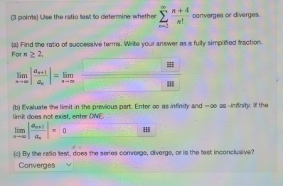 Use the ratio test to determine whether sumlimits _(n=2)^(∈fty) (n+4)/n!  converges or diverges. 
(a) Find the ratio of successive terms. Write your answer as a fully simplified fraction. 
For n≥ 2,
limlimits _xto ∈fty |frac a_n+1a_n|=limlimits _nto ∈fty 
(b) Evaluate the limit in the previous part. Enter ∞ as infinity and —∞ as -infinity. If the 
limit does not exist, enter DNE.
limlimits _nto ∈fty |frac a_n+1a_n|=0
(c) By the ratio test, does the series converge, diverge, or is the test inconclusive? 
Converges